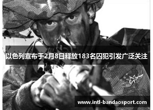 以色列宣布于2月8日释放183名囚犯引发广泛关注