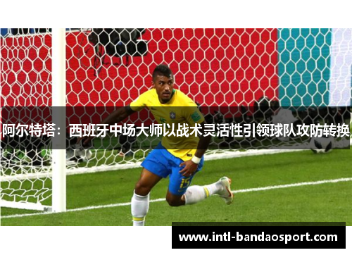 阿尔特塔：西班牙中场大师以战术灵活性引领球队攻防转换