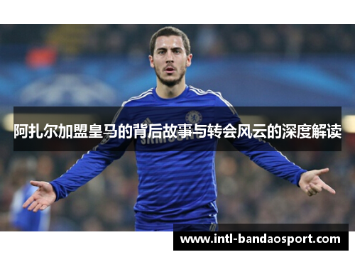 阿扎尔加盟皇马的背后故事与转会风云的深度解读